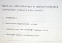 Which one of the following is an approach to handling
confounding? (choose one best answer)
O Stratification
O Selection of neighborhood controls
O Matching cases and controls by exposure status
O Blinding to exposure or disease status
