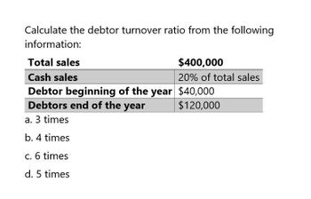 Calculate the debtor turnover ratio from the following
information:
Total sales
Cash sales
$400,000
20% of total sales
Debtor beginning of the year $40,000
Debtors end of the year
$120,000
a. 3 times
b. 4 times
c. 6 times
d. 5 times