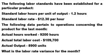 The following labor standards have been established for a
particular product:
Standard labor hours per unit of output - 1.2 hours
Standard labor rate - $12.30 per hour
The following data pertain to operations concerning the
product for the last month:
Actual hours worked - 9200 hours
Actual total labor cost - $109,700
Actual Output - 8900 units
What is the labor rate variance for the month?