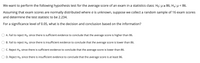 We want to perform the following hypothesis test for the average score of an exam in a statistics class: Ho: µ2 86, Hạ: µ < 86.
Assuming that exam scores are normally distributed where o is unknown, suppose we collect a random sample of 16 exam scores
and determine the test statistic to be 2.234.
For a significance level of 0.05, what is the decision and conclusion based on the information?
A. Fail to reject Ho, since there is sufficient evidence to conclude that the average score is higher than 86.
B. Fail
reject Ho, since there is insufficient evidence to conclude that the average score is lower than 86.
C. Reject Ho, since there is sufficient evidence to conclude that the average score is lower than 86.
D. Reject Ho, since there is insufficient evidence to conclude that the average score is at least 86.
