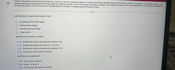 K
A doctor released the results of clinical trials for a vaccine to prevent a particular disease. In these clinical trials, 400,000 children were randomly divided in two groups. The subjects in group 1 (the
experimental group) were given the vaccine, while the subjects in group 2 (the control group) were given a placebo. Of the 200,000 children in the experimental group, 41 developed the disease. Of
the 200,000 children in the control group, 109 developed the disease. Complete parts (a) through (f) below.
(a) What type of experimental design is this?
O Completely randomized design
Matched-pairs design
Randomized block design
Case-control
0000
(b) What is the response variable?
OA. Whether the subject contracted the disease or not
OB. Whether the subject was in group 1 or group 2
OC. Whether the vaccine prevented the disease or not
OD. The amount of the vaccine received
(c) What are the treatments?
OA. The vaccine or placebo
OB. Group 1 or group 2
OC. The amount of the placebo received
C