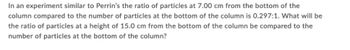 In an experiment similar to Perrin's the ratio of particles at 7.00 cm from the bottom of the
column compared to the number of particles at the bottom of the column is 0.297:1. What will be
the ratio of particles at a height of 15.0 cm from the bottom of the column be compared to the
number of particles at the bottom of the column?