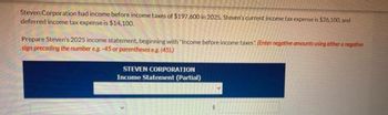 Steven Corporation had income before income taxes of $197,600 in 2025, Steven's current income tax expense is $26.100, and
deferred income tax expense is $14,100.
Prepare Steven's 2025 income statement, beginning with "Income before income taxes (Enter negative amounts using either a negative
sign preceding the number eg-45 or parentheses eg (45))
STEVEN CORPORATION
Income Statement (Partial)