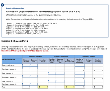 !
Required information
Exercise 8-14 (Algo) Inventory cost flow methods; perpetual system [LO8-1, 8-4]
[The following information applies to the questions displayed below.]
Altira Corporation provides the following information related to its inventory during the month of August 2024:
August 1 Inventory on hand-2,200 units%;B cost $6.30 each.
August 8 Purchased 11,000 units for $5.70 each.
August 14 Sold 8,800 units for $12.20 each.
August 18 Purchased 6,600 units for $5.20 each.
August 25 Sold 7,800 units for $11.20 each.
August 28 Purchased 4,200 units for $5.80 each.
August 31 Inventory on hand-7,400 units.
Exercise 8-14 (Algo) Part 2
2. Using calculations based on a perpetual inventory system, determine the inventory balance Altira would report in its August 31,
2024, balance sheet and the cost of goods sold it would report in its August 2024 income statement using the Average cost method.
Note: Round "Average Cost per Unit" to 2 decimal places.
Inventory on hand
Cost of Goods Sold
Perpetual Average
Number
of units
Cost per Inventory
unit
Value
Number
of units
sold
Average
Cost per
unit
Cost of
Goods Sold
Number of
units in
inventory
Inventory Balance
Cost per
unit
Ending
inventory
Beginning Inventory
Purchase August 8
Sale - August 14
Purchase August 18
Sale - August 25
Purchase - August 28
Total
0
$
0
0
$
0
0
$
0
$
0
0
$
0