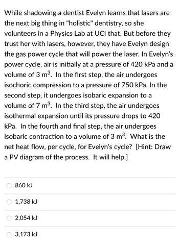 While shadowing a dentist Evelyn learns that lasers are
the next big thing in "holistic" dentistry, so she
volunteers in a Physics Lab at UCI that. But before they
trust her with lasers, however, they have Evelyn design
the gas power cycle that will power the laser. In Evelyn's
power cycle, air is initially at a pressure of 420 kPa and a
volume of 3 m³. In the first step, the air undergoes
isochoric compression to a pressure of 750 kPa. In the
second step, it undergoes isobaric expansion to a
volume of 7 m³. In the third step, the air undergoes
isothermal expansion until its pressure drops to 420
kPa. In the fourth and final step, the air undergoes
isobaric contraction to a volume of 3 m³. What is the
net heat flow, per cycle, for Evelyn's cycle? [Hint: Draw
a PV diagram of the process. It will help.]
860 kJ
1,738 kJ
2,054 kJ
3,173 kJ