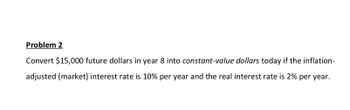 Problem 2
Convert $15,000 future dollars in year 8 into constant-value dollars today if the inflation-
adjusted (market) interest rate is 10% per year and the real interest rate is 2% per year.