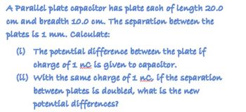 A Parallel plate capacitor has plate each of length 20.0
cm and breadth 10.0 cm. The separation between the
plates is 1 mm. Calculate:
(i) The potential difference between the plate if
charge of 1 mc is given to capacitor.
(ii) with the same charge of 1 nc, if the separation
between plates is doubled, what is the new
potential differences?