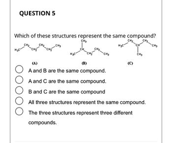 **Question 5**

**Which of these structures represent the same compound?**

- Structure (A): CH₃-CH₂-CH₂-CH₂-CH₃
- Structure (B): (CH₃)₂CH-CH₂-CH₃
- Structure (C): CH₃-CH(CH₃)-CH₂-CH₃

Options:
- ☐ A and B are the same compound.
- ☐ A and C are the same compound.
- ☐ B and C are the same compound.
- ☐ All three structures represent the same compound.
- ☐ The three structures represent three different compounds.