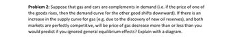 Problem 2: Suppose that gas and cars are complements in demand (i.e. if the price of one of
the goods rises, then the demand curve for the other good shifts downward). If there is an
increase in the supply curve for gas (e.g. due to the discovery of new oil reserves), and both
markets are perfectly competitive, will be price of gas decrease more than or less than you
would predict if you ignored general equilibrium effects? Explain with a diagram.