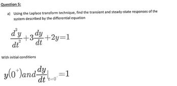 Question 5:
a) Using the Laplace transform technique, find the transient and steady-state responses of the
system described by the differential equation
d'y
+3 dy
dt²
dt
+2y=1
With initial conditions
y(0*)and dy
dt t=0"
=1