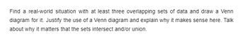 Find a real-world situation with at least three overlapping sets of data and draw a Venn
diagram for it. Justify the use of a Venn diagram and explain why it makes sense here. Talk
about why it matters that the sets intersect and/or union.