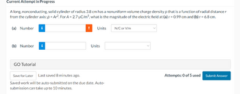 Current Attempt in Progress
A long, nonconducting, solid cylinder of radius 3.8 cm has a nonuniform volume charge density p that is a function of radial distance r
from the cylinder axis: p = Ar². For A = 2.7 µC/m5, what is the magnitude of the electric field at (a) r = 0.99 cm and (b) r = 6.8 cm.
(a) Number i
(b) Number i
GO Tutorial
!
Units
Units
Save for Later Last saved 8 minutes ago.
Saved work will be auto-submitted on the due date. Auto-
submission can take up to 10 minutes.
N/C or V/m
Attempts: 0 of 5 used
Submit Answer