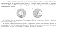 *. A long, cylindrical wire has the cross-section of an annulus, i.e. region between two
concentric circles, see the shaded area in figure a). The outer radius of the wire is 2R, the inner
diameter is R. Current I flows along the wire (perpendicularly into the page) in uniform distribution
between radii R and 2R.
a)
b)
xI
R
XI
R
2R
2R
a) Find and plot the magnitude of the magnetic field as a function of distance r from the
symmetry axis of the wire.
b) Suppose now that the cavity of radius R is not coaxial with the outer surface of the wire, as
seen in figure b). Find the magnetic field at point P located in the center of the cavity. The current
distribution in the wire is assumed to be uniform, the value of current is I.
