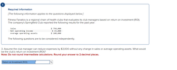 Required information
[The following information applies to the questions displayed below.]
Fitness Fanatics is a regional chain of health clubs that evaluates its club managers based on return on investment (ROI).
The company's Springfield Club reported the following results for the past year:
Sales
Net operating income
Average operating assets
$750,000
$ 15,000
$ 100,000
The following questions are to be considered independently.
3. Assume the club manager can reduce expenses by $3,000 without any change in sales or average operating assets. What would
be the club's return on investment (ROI)?
Note: Do not round intermediate calculations. Round your answer to 2 decimal places.
Return on investment (ROI)
%