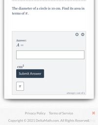 The diameter of a circle is 10 cm. Find its area in
terms of .
Answer:
A =
cm?
Submit Answer
attempt 1 out of 2
Privacy Policy Terms of Service
Copyright © 2021 DeltaMath.com. All Rights Reserved. bug
