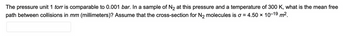 The pressure unit 1 torr is comparable to 0.001 bar. In a sample of N₂ at this pressure and a temperature of 300 K, what is the mean free
path between collisions in mm (millimeters)? Assume that the cross-section for N₂ molecules is o = 4.50 × 10-19 m².