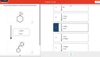 Go To Problem
Choose the best reagents to complete the reaction shown below.
1. NaBH4
2. H3O+
OH
Q
Q
Problem 12 of 20
A
B
C
D
E
HBr
1. LiAlH4
2. H3O+
1. NaBH4
2. H3O+
1. H3O+
2. PhMgBr
1. PhMgBr
2. H3O+
<
Done
Submit
