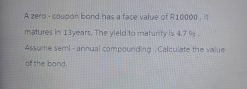 A zero - coupon bond has a face value of R10000.it
matures in 13years. The yield to maturity is 4.7 % .
Assume semi-annual compounding .Calculate the value
of the bond.