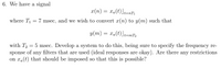 6. We have a signal
x(n) = xa(t)]1=nT;
t=nT1
where T1
7 msec, and we wish to convert x(n) to y(m) such that
y(m) = xa(t)]t=mT2
with T, = 5 msec. Develop a system to do this, being sure to specify the frequency re-
sponse of any filters that are used (ideal responses are okay). Are there any restrictions
on xa(t) that should be imposed so that this is possible?
