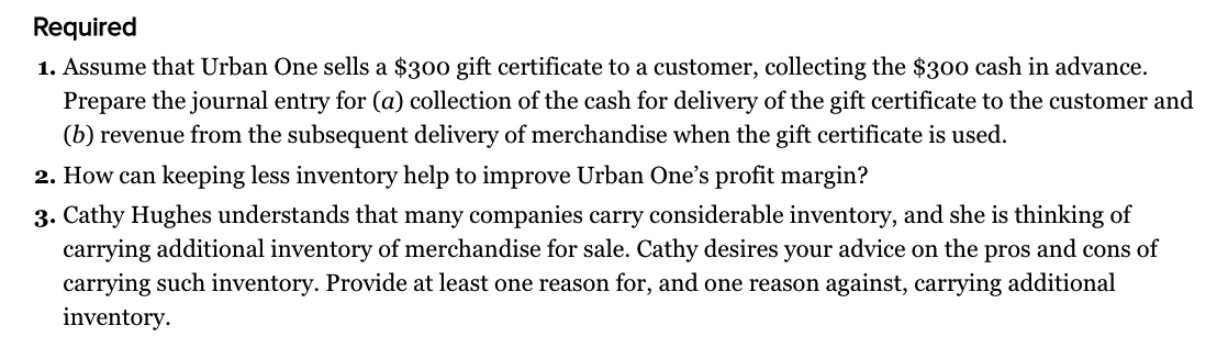 Required
1. Assume that Urban One sells a $300 gift certificate to a customer, collecting the $300 cash in advance.
Prepare the journal entry for (a) collection of the cash for delivery of the gift certificate to the customer and
(b) revenue from the subsequent delivery of merchandise when the gift certificate is used.
2. How can keeping less inventory help to improve Urban One's profit margin?
3. Cathy Hughes understands that many companies carry considerable inventory, and she is thinking of
carrying additional inventory of merchandise for sale. Cathy desires your advice on the pros and cons of
carrying such inventory. Provide at least one reason for, and one reason against, carrying additional
inventory.
