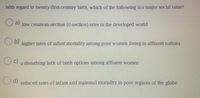 With regard to twenty-first-century birth, which of the following is a major social issue?
O a)
low cesarean-section (c-section) rates in the developed world
b)
higher rates of infant mortality among poor women living in affluent nations
c)
a disturbing lack of birth options among affluent women
d)
reduced rates of infant and maternal mortality in poor regions of the globe
