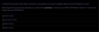 In 2030, the Australian Space Agency launches a spaceship to our nearest neighbour Alpha Centauri (4 lightyears away).
How long will the journey take according to a clock on the spaceship if it travels at v=0.999c-299482km/s (where 'c' is the speed
of light equal to 299782km/s).
About 6 years.
Just over 2 months.
About 2 years.
About 4 years.