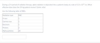 During a 2-h period of radiation therapy, alpha radiation is deposited into a patient's body at a rate of 3.3 x 10-8 J/s. What
effective dose does the 59-kg patient receive? (Units: mSv)
Use the following table of RBES.
Radiation type
RBE
X-rays
1
Gamma rays
1
Electrons
1
Protons
2
Alpha particles
20