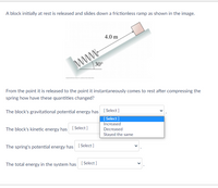 A block initially at rest is released and slides down a frictionless ramp as shown in the image.
4.0 m
www-
30°
From the point it is released to the point it instantaneously comes to rest after compressing the
spring how have these quantities changed?
The block's gravitational potential energy has [ Select]
[ Select ]
Increased
The block's kinetic energy has [ Select]
Decreased
Stayed the sam
e
The spring's potential energy has [ Select]
The total energy in the system has [ Select ]
