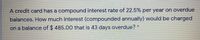 A credit card has a compound interest rate of 22.5% per year on overdue
balances. How much interest (compounded annually) would be charged
on a balance of $ 485.00 that is 43 days overdue? *
