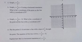 7.
1
a. Graph y=-x.
2
b. Graph y =
1
(x+3) using a horizontal translation.
What is the x-coordinate of the point on this line
with a y-coordinate of 0?
c. Graph y==(x-2). What is the x-coordinate of
2
the point on this line with a y-coordinate of 0?
1
d. Plot the point (5, 0) and draw a line with a slope of through
2
the point. The equation of this line will be y=-(x-5
=(x-5).
Explain how this is a horizontal translation of y=-
2
-X.
10-8 6
4
10
-22
+6
2
2
2
6
8
10