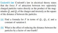 Coulomb's law Coulomb's law in electrical theory states
that the force F of attraction between two oppositely
charged particles varies directly as the product of the mag-
nitudes Q, and Q2 of the charges and inversely as the square
of the distance d between the particles.
(a) Find a formula for F in terms of Q, Q2. d, and a
constant of variation k.
(b) What is the effect of reducing the distance between the
particles by a factor of one-fourth?
