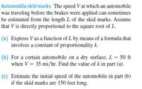 Automobile skid marks The speed Vat which an automobile
was traveling before the brakes were applied can sometimes
be estimated from the length L of the skid marks. Assume
that V is directly proportional to the square root of L.
(a) Express V as a function of L by means of a formula that
involves a constant of proportionality k.
(b) For a certain automobile on a dry surface, L = 50 ft
when V = 35 mi/hr. Find the value of k in part (a).
(c) Estimate the initial speed of the automobile in part (b)
if the skid marks are 150 feet long.
