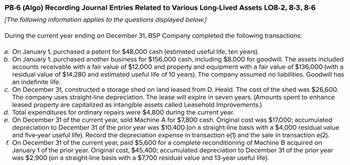 P8-6 (Algo) Recording Journal Entries Related to Various Long-Lived Assets LO8-2, 8-3, 8-6
[The following information applies to the questions displayed below.]
During the current year ending on December 31, BSP Company completed the following transactions:
a. On January 1, purchased a patent for $48,000 cash (estimated useful life, ten years).
b. On January 1, purchased another business for $156,000 cash, including $8,000 for goodwill. The assets included
accounts receivable with a fair value of $12,000 and property and equipment with a fair value of $136,000 (with a
residual value of $14,280 and estimated useful life of 10 years). The company assumed no liabilities. Goodwill has
an indefinite life.
c. On December 31, constructed a storage shed on land leased from D. Heald. The cost of the shed was $26,600.
The company uses straight-line depreciation. The lease will expire in seven years. (Amounts spent to enhance
leased property are capitalized as intangible assets called Leasehold Improvements.)
d. Total expenditures for ordinary repairs were $4,800 during the current year.
e. On December 31 of the current year, sold Machine A for $7,800 cash. Original cost was $17,000; accumulated
depreciation to December 31 of the prior year was $10,400 (on a straight-line basis with a $4,000 residual value
and five-year useful life). Record the depreciation expense in transaction e(1) and the sale in transaction e(2).
f. On December 31 of the current year, paid $5,600 for a complete reconditioning of Machine B acquired on
January 1 of the prior year. Original cost, $45,400; accumulated depreciation to December 31 of the prior year
was $2,900 (on a straight-line basis with a $7,700 residual value and 13-year useful life).