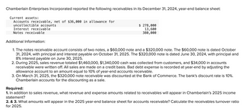 Chamberlain Enterprises Incorporated reported the following receivables in its December 31, 2024, year-end balance sheet:
Current assets:
Accounts receivable, net of $36,000 in allowance for
uncollectible accounts
Interest receivable
Notes receivable
Additional Information:
$ 278,000
13,600
380,000
1. The notes receivable account consists of two notes, a $60,000 note and a $320,000 note. The $60,000 note is dated October
31, 2024, with principal and interest payable on October 31, 2025. The $320,000 note is dated June 30, 2024, with principal and
8% interest payable on June 30, 2025.
2. During 2025, sales revenue totaled $1,460,000, $1,340,000 cash was collected from customers, and $34,000 in accounts
receivable were written off. All sales are made on a credit basis. Bad debt expense is recorded at year-end by adjusting the
allowance account to an amount equal to 10% of year-end accounts receivable.
3. On March 31, 2025, the $320,000 note receivable was discounted at the Bank of Commerce. The bank's discount rate is 10%.
Chamberlain accounts for the discounting as a sale.
Required:
1. In addition to sales revenue, what revenue and expense amounts related to receivables will appear in Chamberlain's 2025 income
statement?
2. & 3. What amounts will appear in the 2025 year-end balance sheet for accounts receivable? Calculate the receivables turnover ratio
for 2025.