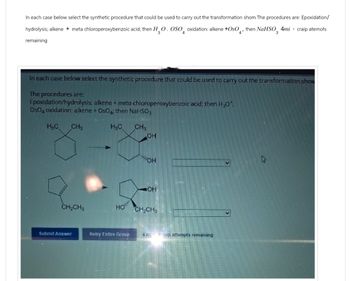 In each case below select the synthetic procedure that could be used to carry out the transformation shom The procedures are: Epoxidation/
hydrolysis; alkene + meta chloroperoxybenzoic acid; then H₂O. OSO oxidation: alkene +0s0
then NaHSO 4mi craip atemots
4
4'
3
remaining
In each case below select the synthetic procedure that could be used to carry out the transformation show
The procedures are:
Epoxidation/hydrolysis: alkene + meta-chloroperoxybenzoic acid; then H₂O
OsO4 oxidation: alkene + OsO; then NaHSO3
H&C
CH3
H&C
CH3
OH
OH
OH
CH2CH3
HO
CH₂CH
Submit Answer
Retry Entire Group
4 m group attempts remaining