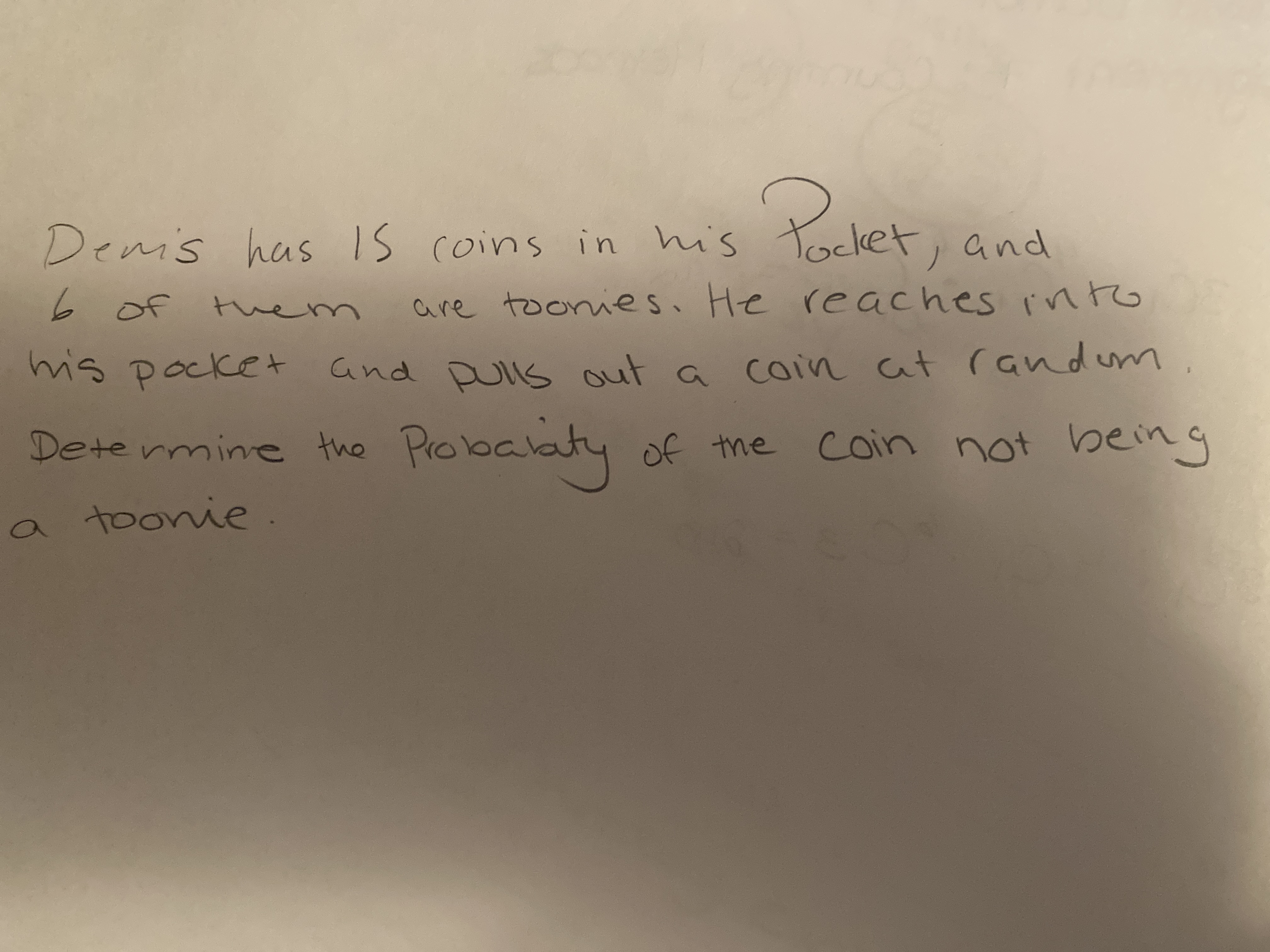 Palet,
Demis has Is
coins in his Tocket
1and
6 of tem
are toonies. He reaches int
into
mis pocket and Dulls out a coin at andum
Determine the
Pobalaty of the
Coin not being
a toonie.
