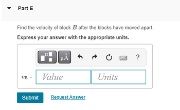 **Part E**

Find the velocity of block \( B \) after the blocks have moved apart.

Express your answer with the appropriate units.

\[ v_B = \text{{Value}} \, \, \text{{Units}} \]

Buttons and tools shown: 
- Equation editor (for adding mathematical symbols)
- Undo and redo buttons
- Reset
- Help (question mark icon)

To submit your answer, click the "Submit" button. There's also an option to "Request Answer."