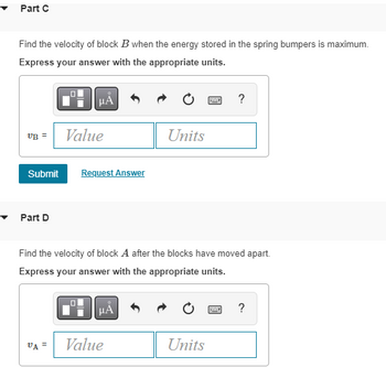 Part C
Find the velocity of block B when the energy stored in the spring bumpers is maximum.
Express your answer with the appropriate units.
VB =
Submit
Part D
0
VA =
Value
Request Answer
Find the velocity of block A after the blocks have moved apart.
Express your answer with the appropriate units.
μA
Units
Value
Units
?
2
?