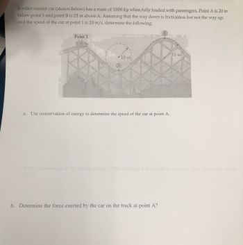 A roller coaster car (shown below) has a mass of 1000 kg when fully loaded with passengers. Point A is 20 m
below point 1 and point B is 25 m above A. Assuming that the way down is frictionless but not the way up,
and the speed of the car at point 1 is 20 m/s, determine the following:
Point 1
10.00
eni
141
Use conservation of energy to determine the speed of the car at point A.
(B)
b. Determine the force exerted by the car on the track at point A?
15 m