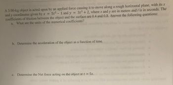 A 3.00-kg object is acted upon by an applied force causing it to move along a rough horizontal plane, with its x
5t² - 1 and y = 3t3 + 2, where x and y are in meters and t is in seconds. The
and y coordinates given by x =
coefficients of friction between the object and the surface are 0.4 and 0.8. Answer the following questions:
a. What are the units of the numerical coefficients?
b. Determine the acceleration of the object as a function of time.
c. Determine the Net force acting on the object at t = 5s.