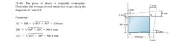*2-20. The piece of plastic is originally rectangular.
Determine the average normal strain that occurs along the
diagonals AC and DB.
Geometry:
AC = DB = √400² + 300² = 500 mm
ᎠᏴ . = √405² + 304² - 506.4 mm
A'C'
-
V401²+ 300²
- 500.8 mm
2 mm
300 mm
2 mm
D
400 mm-
A
B
mm
3 mm
4 mm
12 mm
-X