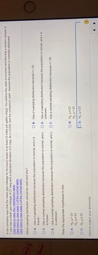 A car company says that the mean gas mileage for its luxury sedan is at least 23 miles per gallon (mpg). You believe the claim is incorrect and find that a random sample of
7 cars has a mean gas mileage of 21 mpg and a standard deviation of 5 mpg. At a = 0.025, test the company's claim. Assume the population is normally distributed.
Click here to view the t-distribution table.
Click here to view page 1 of the normal table.
Click here to view page 2 of the normal table.
Which sampling distribution should be used and why?
Com
O A. Use a t-sampling distribution because the population is normal, and o is
O B. Use a t-sampling distribution because n< 30.
known.
OC. Use a normal sampling distribution because the population is normal, and o
is known.
D. Use a t-sampling distribution because the population is normal, and o is
unknown.
O E. Use a normal sampling distribution because the population is normal, and o
is unknown.
O F. Use a normal sampling distribution because n> 30.
State the appropriate hypotheses to test.
O A. Ho: µ = 23
Hg: µ ±23
O B. Ho: H#23
O C. Ho: µ2 23
O D. Ho: us23
Click to select your answer(s).
