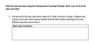 Find the total outcomes using the Fundamental Counting Principle. Show your work in the
space provided.
3. You have all of the face cards from a deck of 52 cards. You have 4 Kings, 4 Queens, and
4 Jacks. If you draw three cards at random from the deck without replacing, how many
different outcomes can you have?
Show your work here:
