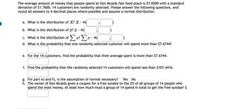 The average amount of money that people spend at Don Mcalds fast food place is $7.0500 with a standard
deviation of $1.7600. 14 customers are randomly selected. Please answer the following questions, and
round all answers to 4 decimal places where possible and assume a normal distribution.
a. What is the distribution of X? X - N
b. What is the distribution of ? - N
c. What is the distribution ofΣ? - N(
I
d. What is the probability that one randomly selected customer will spend more than $7.6744?
e. For the 14 customers, find the probability that their average spent is more than $7.6744.
f. Find the probability that the randomly selected 14 customers will spend less than $107.4416.
g. For part e) and f), is the assumption of normal necessary? Yes No
h. The owner of Don Mcalds gives a coupon for a free sundae to the 2% of all groups of 14 people who
spend the most money. At least how much must a group of 14 spend in total to get the free sundae? $