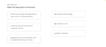 MATCHING LIST
Match the description to the event.
Allied forces fought off a Japanese at-
tack on a U.S.-controlled island.
Allied forces took islands from
Japanese control.
Japanese forces unsuccessfully tried
to defeat British forces in India.
a Guadalcanal Campaign
b Operation U-Go
c Battle of Midway