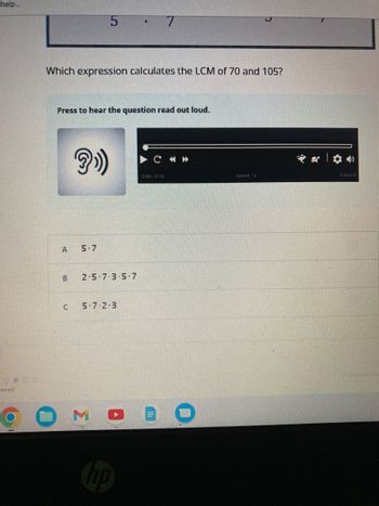 help...
000
wered
Which expression calculates the LCM of 70 and 105?
A
Press to hear the question read out loud.
B
U
5
?»))
5-7
2-5-7-3-5-7
7
5-7 2-3
C « >>>
0:00/0:10
Speed: 1x
Paused
changes Sal