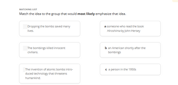 MATCHING LIST
Match the idea to the group that would most likely emphasize that idea.
Dropping the bombs saved many
lives.
The bombings killed innocent
civilians.
The invention of atomic bombs intro-
duced technology that threatens
humankind.
a someone who read the book
Hiroshima by John Hersey
b an American shortly after the
bombings
ca person in the 1950s