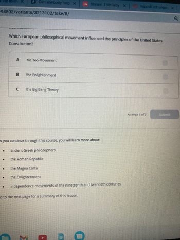 1 the follow
94803/variants/3213102/take/8/
.
.
.
A
Can anybody help x
B
Which European philosophical movement influenced the principles of the United States
Constitution?
C
Me Too Movement
the Enlightenment
s you continue through this course, you will learn more about:
ancient Greek philosophers
the Roman Republic
the Magna Carta
the Enlightenment
the Big Bang Theory
Strearn 15th Baby X
independence movements of the nineteenth and twentieth centuries
o to the next page for a summary of this lesson.
A
0
RepostExchange x
Attempt 1 of 2
Submit
Q