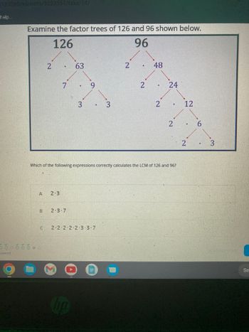 5123260/variants/3223551/take/14/
help..
Examine the factor trees of 126 and 96 shown below.
126
96
swered
A
B
2
oč čo
7
2-3
63
2-3-7
3
9
.
C 2-2-2-2-2-3-3-7
3
2
.
Which of the following expressions correctly calculates the LCM of 126 and 96?
2
48
2
24
2
12
2
.
3
Se