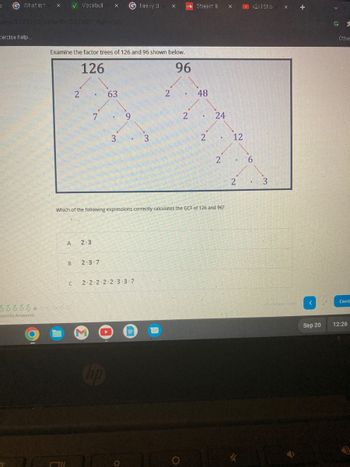 K G What is t
ercise help..
X
estions Answered
✓ Vocabul X Gheavy d
arlants/3223551/take/10/
Examine the factor trees of 126 and 96 shown below.
B
oooooo000
2
A 2.3
C
126
7
63
2.3.7
3
3
2-2-2-2-2-3-3-7
X
2
96
2
Stream li
Which of the following expressions correctly calculates the GCF of 126 and 96?
48
.
2
24
2
X
12
2
12:1 Sho
3
X
+
<
G 1
Conti
Sep 20 12:26